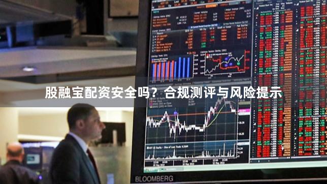 股融宝配资安全吗？合规测评与风险提示