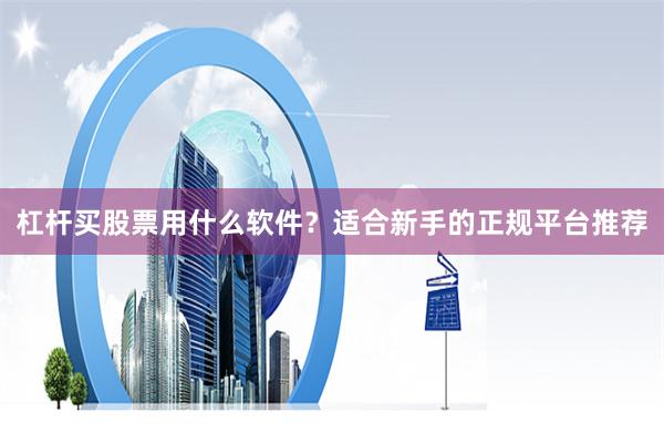 杠杆买股票用什么软件？适合新手的正规平台推荐